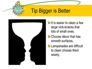Tip Bigger is Better It is easier to clean a few large nick-knacks that lots of small ones. Choose décor that has smooth surfaces. Lampshades are difficult to clean choose them wisely, 