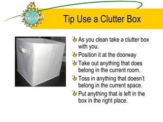 Tip Use a Clutter Box As you clean take a clutter box with you.  Position it at the doorway Take out anything that does belong in the current room.  Toss in anything that doesn’t belong in the current space. Put anything that is left in the box in the right place. 