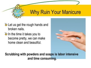 Why Ruin Your Manicure  Let us get the rough hands and broken nails. In the time it takes you to become pretty, we can make home clean and beautiful. Scrubbing with powders and soaps is labor intensive  and time consuming. 