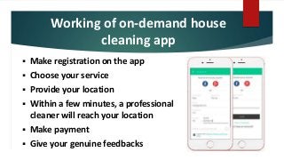 Working of on-demand house
cleaning app
 Make registration on the app
 Choose your service
 Provide your location
 Within a few minutes, a professional
cleaner will reach your location
 Make payment
 Give your genuine feedbacks
 