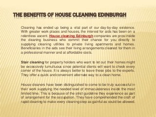 THE BENEFITS OF HOUSE CLEANING EDINBURGH

  Cleaning has ended up being a vital part of our day-by-day existence.
  With greater work places and houses, the interest for aids has been on a
  relentless ascent. House cleaning Edinburgh companies are pros inside
  the cleaning business who commit their chance for you directly to
  supplying cleaning utilities to private living apartments and homes.
  Beneficiaries in the aids see their living arrangements cleaned for them in
  a professional manner and at affordable costs.

  Stair cleaning for property holders who want to let out their homes might
  be excessively tumultuous since potential clients will want to check every
  corner of the house. It is always better to leave these jobs to the experts.
  They offer a quick and convenient alternate way to a clean home.

  House cleaners have been distinguished to come to be truly successful in
  their work supplying the needed level of immaculateness inside the most
  limited time. This is because of the strict guideline they experience as part
  of arrangement for the occupation. They have comprehended the craft of
  rapid cleaning to make every cleaning step as gainful as could be allowed.
 