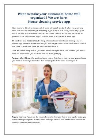 Want to make your customers home well
organized? We are here:
House cleaning service app
Many habitants think that keeping a tidy home is illogical, peculiarly when you work long
hours and don't have time to get it sparkling by yourself. In such a way, it's usually a good
idea to get help from the house cleaning service app. To know if a house cleaning app is a
good choice for you, it can be helpful to know some of the merits of these apps.
It’s excellent for a hectic schedule: Hiring a house cleaner from house cleaning service
provider app is the finest solution when you have a tight schedule. House cleaners will clean
your home properly and you’ll not have to worry about it.
Clean place: Returning back to your home after working for hours, you will find your home
clean and fresh where you can make your life much gratifying.
Focus on other things: After getting a house cleaner from house cleaning app, you can focus
your mind on the things also rather than worrying about the house cleaning work.
Regular cleaning: If you want the house cleaners to clean your house on a regular basis, you
can select the package of a monthly basis. Packages are also available for once in a week or
you can also take weekly packages.
 