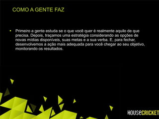 COMO A GENTE FAZ Primeiro a gente estuda se o que você quer é realmente aquilo de que precisa. Depois, traçamos uma estratégia considerando as opções de novas mídias disponíveis, suas metas e a sua verba. E, para fechar, desenvolvemos a ação mais adequada para você chegar ao seu objetivo, monitorando os resultados. 