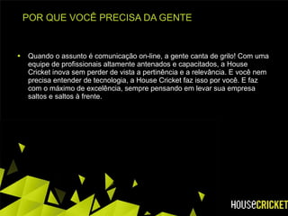 POR QUE VOCÊ PRECISA DA GENTE Quando o assunto é comunicação on-line, a gente canta de grilo! Com uma equipe de profissionais altamente antenados e capacitados, a House Cricket inova sem perder de vista a pertinência e a relevância. E você nem precisa entender de tecnologia, a House Cricket faz isso por você. E faz com o máximo de excelência, sempre pensando em levar sua empresa saltos e saltos à frente.  