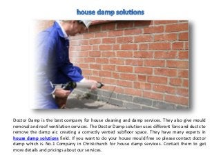 Doctor Damp is the best company for house cleaning and damp services. They also give mould
removal and roof ventilation services. The Doctor Damp solution uses different fans and ducts to
remove the damp air, creating a correctly vented subfloor space. They have many experts in
house damp solutions field. If you want to do your house mould free so please contact doctor
damp which is No.1 Company in Christchurch for house damp services. Contact them to get
more details and pricings about our services.
 