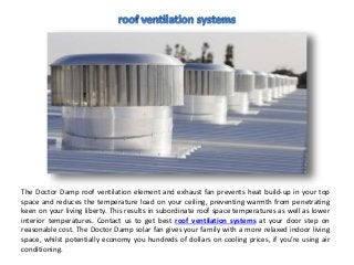 The Doctor Damp roof ventilation element and exhaust fan prevents heat build-up in your top
space and reduces the temperature load on your ceiling, preventing warmth from penetrating
keen on your living liberty. This results in subordinate roof space temperatures as well as lower
interior temperatures. Contact us to get best roof ventilation systems at your door step on
reasonable cost. The Doctor Damp solar fan gives your family with a more relaxed indoor living
space, whilst potentially economy you hundreds of dollars on cooling prices, if you’re using air
conditioning.
 