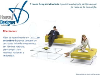 A House Designer Movelaria é pioneira na baixada santista no uso da madeira de demolição.Diferenciais Além do revestimento em laminado decorativo dispomos também de uma vasta linha de revestimento em  lâminas naturais, pré–composta de madeiras nacionais e importadas.