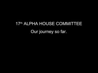 17 th  ALPHA HOUSE COMMITTEE   Our journey so far.   