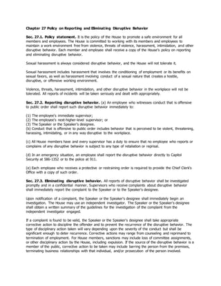 Chapter 27 Policy on Reporting and Eliminating Disruptive Behavior
Sec. 27.1. Policy statement. It is the policy of the House to promote a safe environment for all
members and employees. The House is committed to working with its members and employees to
maintain a work environment free from violence, threats of violence, harassment, intimidation, and other
disruptive behavior. Each member and employee shall receive a copy of the House's policy on reporting
and eliminating disruptive behavior.
Sexual harassment is always considered disruptive behavior, and the House will not tolerate it.
Sexual harassment includes harassment that involves the conditioning of employment or its benefits on
sexual favors, as well as harassment involving conduct of a sexual nature that creates a hostile,
disruptive, or offensive working environment.
Violence, threats, harassment, intimidation, and other disruptive behavior in the workplace will not be
tolerated. All reports of incidents will be taken seriously and dealt with appropriately.
Sec. 27.2. Reporting disruptive behavior. (a) An employee who witnesses conduct that is offensive
to public order shall report such disruptive behavior immediately to:
(1) The employee's immediate supervisor;
(2) The employee's next-higher-level supervisor; or
(3) The Speaker or the Speaker's designee.
(b) Conduct that is offensive to public order includes behavior that is perceived to be violent, threatening,
harassing, intimidating, or in any way disruptive to the workplace.
(c) All House members have and every supervisor has a duty to ensure that no employee who reports or
complains of any disruptive behavior is subject to any type of retaliation or reprisal.
(d) In an emergency situation, an employee shall report the disruptive behavior directly to Capitol
Security at 586-1352 or to the police at 911.
(e) Each employee who receives a protective or restraining order is required to provide the Chief Clerk's
Office with a copy of such order.
Sec. 27.3. Eliminating disruptive behavior. All reports of disruptive behavior shall be investigated
promptly and in a confidential manner. Supervisors who receive complaints about disruptive behavior
shall immediately report the complaint to the Speaker or to the Speaker's designee.
Upon notification of a complaint, the Speaker or the Speaker's designee shall immediately begin an
investigation. The House may use an independent investigator. The Speaker or the Speaker's designee
shall obtain a written summary of the guidelines for the investigation of the complaint from the
independent investigator engaged.
If a complaint is found to be valid, the Speaker or the Speaker's designee shall take appropriate
corrective action to discipline the offender and to prevent the recurrence of the disruptive behavior. The
type of disciplinary action taken will vary depending upon the severity of the conduct but shall be
significant enough to deter recurrence. Corrective actions may range from counseling and reprimand to
termination of employment. For House members, sanctions may include loss of committee assignments,
or other disciplinary action by the House, including expulsion. If the source of the disruptive behavior is a
member of the public, corrective action to be taken may include barring the person from the premises,
terminating business relationships with that individual, and/or prosecution of the person involved.
 