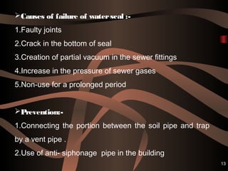 13
Causes of failure of waterseal :-
1.Faulty joints
2.Crack in the bottom of seal
3.Creation of partial vacuum in the sewer fittings
4.Increase in the pressure of sewer gases
5.Non-use for a prolonged period
Prevention:-
1.Connecting the portion between the soil pipe and trap
by a vent pipe .
2.Use of anti- siphonage pipe in the building
 