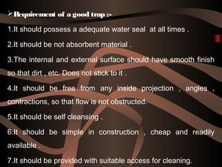 Requirement of a good trap :-
1.It should possess a adequate water seal at all times .
2.It should be not absorbent material .
3.The internal and external surface should have smooth finish
so that dirt , etc. Does not stick to it .
4.It should be free from any inside projection , angles ,
contractions, so that flow is not obstructed.
5.It should be self cleansing .
6.It should be simple in construction , cheap and readily
available .
7.It should be provided with suitable access for cleaning.
 