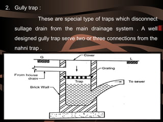 2. Gully trap :
These are special type of traps which disconnect
sullage drain from the main drainage system . A well
designed gully trap serve two or three connections from the
nahni trap .
 
