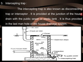3. Intercepting trap :
The intercepting trap is also known as disconnecting
trap or interceptor . It is provided at the junction of the house
drain with the public sewer or septic tank . It is thus provided
in the last man hole of the house drainage system.
 