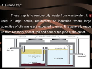  
These trap is to remove oily waste from wastewater. It is
used in large hotels, restaurants or industries where large
quantities of oily waste are expected to enter. It is generally made
up from Masonry or cast iron and bent or tee pipe at the outlet.
19
4. Grease trap:
 