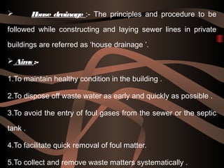  House drainage :- The principles and procedure to be
followed while constructing and laying sewer lines in private
buildings are referred as ‘house drainage ’.
 Aims :-
1.To maintain healthy condition in the building .
2.To dispose off waste water as early and quickly as possible .
3.To avoid the entry of foul gases from the sewer or the septic
tank .
4.To facilitate quick removal of foul matter.
5.To collect and remove waste matters systematically .
 