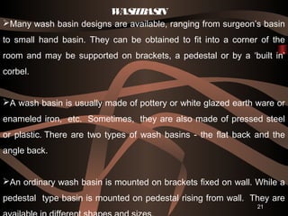 Many wash basin designs are available, ranging from surgeon’s basin
to small hand basin. They can be obtained to fit into a corner of the
room and may be supported on brackets, a pedestal or by a ‘built in’
corbel.
A wash basin is usually made of pottery or white glazed earth ware or
enameled iron,  etc.  Sometimes,  they are also made of pressed steel
or plastic. There are two types of wash basins - the flat back and the
angle back. 
An ordinary wash basin is mounted on brackets fixed on wall. While a
pedestal type basin is mounted on pedestal rising from wall.  They are
21
WASHBASIN
 