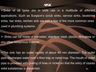 SINK  
Sinks of all types are in wide use in a multitude of different
applications. Such as Surgeon’s scrub sinks, service sinks, lavatories
sinks, bar sinks, kitchen sink are just a few of the more common ones
used in plumbing systems.
 Sinks can be made of porcelain, stainless steel, plastic, fiberglass or
any other nonporous material.
The sink has an outlet usually of about 40 mm diameter. The outlet
pipe discharges water over a floor trap or nahni trap. The mouth of outlet
pipe is provided with grating of bras or nickel so that the entry of coarse
solid substances is prevented. 24
 