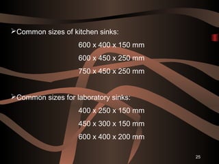 25
Common sizes of kitchen sinks:
600 x 400 x 150 mm
600 x 450 x 250 mm
750 x 450 x 250 mm
Common sizes for laboratory sinks:
400 x 250 x 150 mm
450 x 300 x 150 mm
600 x 400 x 200 mm
 
