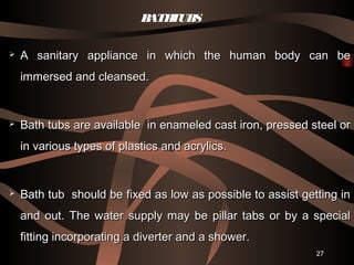 27
BATHTUBS
 A sanitary appliance in which the human body can beA sanitary appliance in which the human body can be
immersed and cleansed.immersed and cleansed.
 Bath tubs are available in enameled cast iron, pressed steel orBath tubs are available in enameled cast iron, pressed steel or
in various types of plastics and acrylics.in various types of plastics and acrylics.
 Bath tub should be fixed as low as possible to assist getting inBath tub should be fixed as low as possible to assist getting in
and out. The water supply may be pillar tabs or by a specialand out. The water supply may be pillar tabs or by a special
fitting incorporating a diverter and a shower.fitting incorporating a diverter and a shower.
 