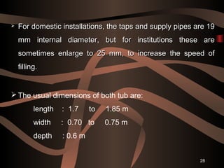 28
 For domestic installations, the taps and supply pipes are 19For domestic installations, the taps and supply pipes are 19
mm internal diameter, but for institutions these aremm internal diameter, but for institutions these are
sometimes enlarge to 25 mm, to increase the speed ofsometimes enlarge to 25 mm, to increase the speed of
filling.filling.
 The usual dimensions of both tub are:
length : 1.7 to 1.85 m
width : 0.70 to 0.75 m
depth : 0.6 m
 