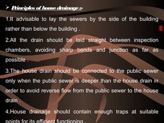  Principles of housedrainage:-
1.It advisable to lay the sewers by the side of the building
rather than below the building .
2.All the drain should be laid straight between inspection
chambers, avoiding sharp bends and junction as far as
possible .
3.The house drain should be connected to the public sewer
only when the public sewer is deeper than the house drain in
order to avoid reverse flow from the public sewer to the house
drain .
4.House drainage should contain enough traps at suitable
 