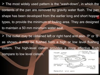 31
 The most widely used pattern is the “wash-down”, in which the
contents of the pan are removed by gravity water flush. The pan
shape has been developed from the earlier long and short hopper
types, to provide the minimum of fouling area. They are designed
to maintain a 50 mm minimum water seal.
 The outlet may be obtained left or right hand and also ‘P’ or ‘S’
as shown; it may be flushed from a high or low level flushing
cistern. The high-level cistern provides a more effective flush
compare to low level cistern.
 
