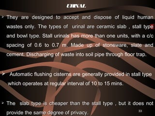 33
URINAL
 They are designed to accept and dispose of liquid humanThey are designed to accept and dispose of liquid human
wastes only. The types of urinal are ceramic slab , stall typewastes only. The types of urinal are ceramic slab , stall type
and bowl type.and bowl type. Stall urinals has more than one units, with a c/c
spacing of 0.6 to 0.7 m. Made up of stoneware, slate and
cement. Discharging of waste into soil pipe through floor trap.
 Automatic flushing cisterns are generally provided in stall type
which operates at regular interval of 10 to 15 mins.
 The slab type is cheaper than the stall type , but it does notThe slab type is cheaper than the stall type , but it does not
provide the same degree of privacy.provide the same degree of privacy.
 