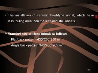 34
 The installation of ceramic bowl-type urinal, which haveThe installation of ceramic bowl-type urinal, which have
less fouling area then the slab and stall urinals.less fouling area then the slab and stall urinals.
 Standard size of these urinals as follows:
Flat back pattern 430*260*350 mm
Angle back pattern 340*430*265 mm
 