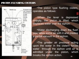 38
PISTON FLUSHING CISTERN
•The piston type flushing cistern,
operates as follows:
•When the lever is depressed
sharply, the piston is lifted, which
displaces water over the siphon.
•Water discharging down the flush
pipe takes some air with it and creates
a partial vacuum in the siphon.
•The greater air pressure acting
upon the water in the cistern forces
water through the siphon until air is
admitted under the piston, which
breaks the siphon action.
 