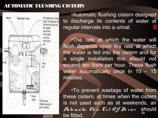 39
AUTOMATIC FLUSHING CISTERN
•Automatic flushing cistern designed
to discharge its contents of water at
regular intervals into a urinal.
•The rate at which the water will
flush depends upon the rate at which
the water is fed into the cistern and for
a single installation this should not
exceed ten liters per hour. These flush
water automatically once in 10 – 15
minutes.
•To prevent wastage of water from
these cistern, at times when the cistern
is not used such as at weekends, an
Auto m atic Flo w Cut O ff De vice should
be fitted.
 