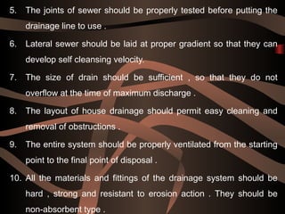5. The joints of sewer should be properly tested before putting the
drainage line to use .
6. Lateral sewer should be laid at proper gradient so that they can
develop self cleansing velocity.
7. The size of drain should be sufficient , so that they do not
overflow at the time of maximum discharge .
8. The layout of house drainage should permit easy cleaning and
removal of obstructions .
9. The entire system should be properly ventilated from the starting
point to the final point of disposal .
10. All the materials and fittings of the drainage system should be
hard , strong and resistant to erosion action . They should be
non-absorbent type .
 