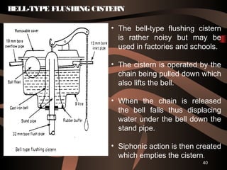 40
• The bell-type flushing cistern
is rather noisy but may be
used in factories and schools.
• The cistern is operated by the
chain being pulled down which
also lifts the bell.
• When the chain is released
the bell falls thus displacing
water under the bell down the
stand pipe.
• Siphonic action is then created
which empties the cistern.
BELL-TYPE FLUSHING CISTERN
 