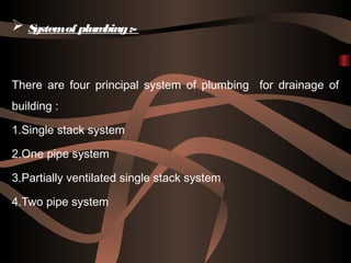  Systemof plumbing:-
There are four principal system of plumbing for drainage of
building :
1.Single stack system
2.One pipe system
3.Partially ventilated single stack system
4.Two pipe system
 