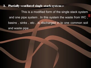 3. Partially ventilated single stacksystem :-
This is a modified form of the single stack system
and one pipe system . In this system the waste from WC ,
basins , sinks , etc , is discharged in to one common soil
and waste pipe .
 