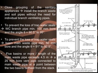 46
• Close grouping of the sanitary
appliances  install the branch waste
and soil pipes without the need for
individual branch ventilating pipes.
• To prevent the loss of trap water seals
 WC branch pipe min. 100 mm bore
and the angle θ = 90.5° to 95°.
• To prevent the loss of trap water seals
 basin main waste pipe min. 50 mm
bore and the angle θ = 91° to 92.5°.
• Five basins or more / length of the
main waste pipe exceeds 4.5 m  a
25 mm bore vent pipe connected to
main waste pipe at a point between
the two basins farthest from the stack.
 