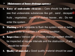  Maintenanceof housedrainagesystem:-
1. Entry of undesirable elements : Care should be taken to
see that undesirable substances like grit , sand , decayed
fruits , vegetables , pieces of clothes leaves , etc . Do not
enter the system .
2. Flushing :- It is advisable to flush the system once or twice
a day in order to maintain it in working condition .
3. Inspection :- Various unit of house drainage system should
be inspected at regular intervals and the obstruction , if any
, should be removed .
4. Quality of material :- Good quality material should be used
 