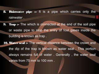8. Rainwater pipe :- It is a pipe which carries only the
rainwater .
9. Trap :- The which is connected at the end of the soil pipe
or waste pipe to stop the entry of foul gases inside the
building is known as trap .
10. Water seal :- The vertical distance between the crown and
the dip of the trap is known as water seal . This portion
always remains full of water . Generally , the water seal
varies from 75 mm to 100 mm .
 