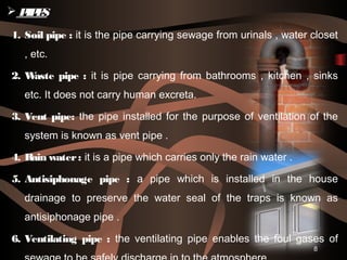 8
1. Soil pipe : it is the pipe carrying sewage from urinals , water closet
, etc.
2. Waste pipe : it is pipe carrying from bathrooms , kitchen , sinks
etc. It does not carry human excreta.
3. Vent pipe: the pipe installed for the purpose of ventilation of the
system is known as vent pipe .
4. Rain water: it is a pipe which carries only the rain water .
5. Antisiphonage pipe : a pipe which is installed in the house
drainage to preserve the water seal of the traps is known as
antisiphonage pipe .
6. Ventilating pipe : the ventilating pipe enables the foul gases of
 PIPES
 