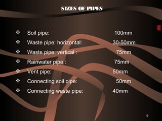 9
 Soil pipe: 100mm
 Waste pipe: horizontal: 30-50mm
 Waste pipe: vertical : 75mm
 Rainwater pipe : 75mm
 Vent pipe: 50mm
 Connecting soil pipe: 50mm
 Connecting waste pipe: 40mm
SIZES OF PIPES
 
