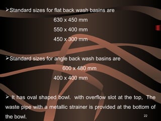 22
Standard sizes for flat back wash basins are
630 x 450 mm
550 x 400 mm
450 x 300 mm
Standard sizes for angle back was...