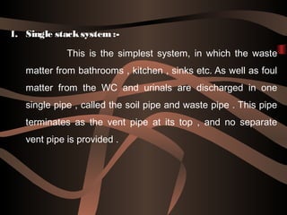1. Single stacksystem :-
This is the simplest system, in which the waste
matter from bathrooms , kitchen , sinks etc. As w...