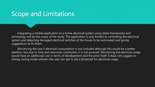 Scope and Limitations
Integrating a mobile application to a home electrical system using latest frameworks and
technology will be the scope of the study. The application is only limited to controlling the electrical
system and detecting damaged electrical switches of the house to be automated and giving
suggestions to fix them.
Monitoring the user’s electrical consumption is not included although this would be a better
addition, but due to time and resources constraints, it is not pursued. Monitoring the electrical usage
would have an additional cost in terms of development and the price itself. It does not suggest an
energy saving mode wherein the user can opt to set a threshold for electrical usage.
 