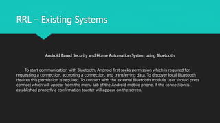 RRL – Existing Systems
Android Based Security and Home Automation System using Bluetooth
To start communication with Bluetooth, Android first seeks permission which is required for
requesting a connection, accepting a connection, and transferring data. To discover local Bluetooth
devices this permission is required. To connect with the external Bluetooth module, user should press
connect which will appear from the menu tab of the Android mobile phone. If the connection is
established properly a confirmation toaster will appear on the screen.
 