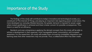 Importance of the Study
The findings of this study will contribute to today's innovative and technological society, as a
constituent of The Internet of Things, and playing an important role regarding power conservation. The
more developed our everyday lifestyle becomes, the greater demand is imposed for power usage
where instant gratification is achieved and there is lesser concern for possible consequences. Thus,
there is a need for an efficiency.
Residents and even entrepreneurs applying the derived concepts from this study will be able to
witness a development in their expenses, more manageable power consumption, and increased
awareness. For the researchers, this study will enable them uncovering compatible integrations and
learning areas that other researchers may not provide. Thus, a collaborative effort has been made.
 