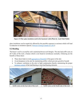 17
glass insulations can be negatively affected by the possible exposure to moisture which will lead
to reduction in insulation capacity. (Owens Corning Canada LP, 2017)
5.2 Roofing
The house’s roof is covered by well- maintained brown roof shingles. The attic had soffit vents on
all 4 sides of the roof, a feature which is not found in townhouses normally. Following are the
benefits of these ducts:
• These ducts help to avoid aggregation of harmful or hot gases in the attic
• Avoid dampness in the attic by maintaining airflow which prevents growth of mould
• To enhance ventilation in the attic to fight condensation thereby maintaining the proper
moisture content of the load bearing or non-load bearing elements.
Soffit vents on the East side of the roof. Soffit vents on the South side of the roof.
Figure 21 Fiber glass insulation used in the basement walls (Photo by Asad Ullah Malik)
 