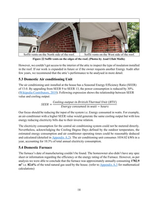18
Soffit vents on the North side of the roof. Soffit vents on the West side of the roof.
However, we couldn’t get access to the interior of the attic to inspect the type of insulation installed
in the roof. If our work is expanded in future or if the owner requests another Energy Audit after
few years, we recommend that the attic’s performance to be analysed in more detail.
5.3 Domestic Air conditioning Unit
The air conditioning unit installed at the house has a Seasonal Energy Efficiency Ratio (SEER)
of 13.0. By upgrading from SEER 9 to SEER 13, the power consumption is reduced by 30%.
(Wikipedia Contributors, 2019). Following expression shows the relationship between SEER
value and cooling output:
𝑆𝐸𝐸𝑅 =
𝐶𝑜𝑜𝑙𝑖𝑛𝑔 𝑜𝑢𝑡𝑝𝑢𝑡 𝑖𝑛 𝐵𝑟𝑖𝑡𝑖𝑠ℎ 𝑇ℎ𝑒𝑟𝑚𝑎𝑙 𝑈𝑛𝑖𝑡 (𝐵𝑇𝑈)
𝐸𝑛𝑒𝑟𝑔𝑦 𝑐𝑜𝑛𝑠𝑢𝑚𝑒𝑑 𝑖𝑛 𝑤𝑎𝑡𝑡 − ℎ𝑜𝑢𝑟𝑠
Our focus should be reducing the input of the system i.e. Energy consumed in watts. For example,
an air-conditioner with a higher SEER value would generate the same cooling output but with less
energy reducing electricity bills due to their inverse relation.
The electricity consumption for the central air conditioning system could not be metered directly.
Nevertheless, acknowledging the Cooling Degree Days defined by the outdoor temperature, the
estimated energy consumption and air conditioner operating times could be reasonably deduced
and calculated (detailed in Appendix A.2). The air conditioning unit consumes 1034.82 kWh in a
year, accounting for 10.3% of total annual electricity consumption.
5.4 Domestic Furnace
The furnace’s date of manufacturing couldn’t be found. The homeowner also didn’t have any spec
sheet or information regarding the efficiency or the energy rating of the Furnace. However, as per
analysis we were able to conclude that the furnace was approximately annually consuming 1782.9
m3 i.e. 82.6% of the total natural gas used by the house. (refer to Appendix A.3 for mathematical
calculations)
Figure 22 Soffit vents on the edges of the roof. (Photos by Asad Ullah Malik)
 