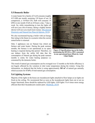 19
5.5 Domestic Boiler
A water heater for a family of 4 will consume roughly
415 kWh per month, assuming 118 hours of use. In
comparison, a 14-Watt CFL bulb will consume 10
kWh in one month if left on 24 hours a day, 7 days a
week. So, while remembering to turn the lights off
will save you a bit of money, taking a slightly shorter
shower will save you much more money. (Residential
Electricity and Natural Gas Plans & Options, 2014)
We also recommend buying a boiler with an Energy
Star rating in the future in a scenario when the current
rented boiler is returned.
Only 2 appliances run on Natural Gas which are
furnace and water heater. During the peak summer
months, the furnace is not operational as no space
heating is required during that period. Therefore, we
can deduce from the utility bill data that the
consumption of Natural gas during the peak summer
months is solely for water heating purposes i.e.
consumed by the domestic boiler.
This trend of natural gas consumption can be averaged over 12 months as the boiler efficiency is
not hugely affected by the variation in inlet water temperature during the winters. Using this
information, we deduced that the boiler is using approximately 383 m3 of natural gas annually
which accounts for 17.4% of total natural gas consumption.
5.6 Lighting Systems
Majority of the lights in the house are incandescent lights attached to floor lamps as no lights are
fixed on the ceiling. We recommend that as soon as the incandescent lights burn out or are no
longer functional, those should be replaced by LED lights. LED lights 5 to 6 times more energy
efficient then their Incandescent counter parts. (McBride, 2019)
Figure 23 Specifications tag on the boiler
mentioning the BTUH i.e. BTU consumed
in one operational hour (Photo by Asad
Ullah Malik)
 