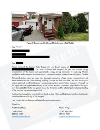 4
July 7th
, 2019
Muhammad Sami Itrat
Veterinary Doctor
59 Sultan Pool Drive, Etobicoke, ON M9V 4H3
Dear Mr. Itrat,
Please enclosed the Energy Audit Report for your home located at 59 Sultan Pool Drive,
Etobicoke, ON M9V 4H3. The audit evaluates and analyses the past and current energy
consumption of the house and recommends energy saving measures by analysing Ontario
regulations and comparing it with the energy consumption of an average house in Ontario, Canada.
The details in this report are based on a thorough assessment of past energy consumption trends
and a complete review of the existing building systems and their operation. We have developed a
holistic approach to identifying and recommending energy conservation measures. Through out
the report various hyperlinks referring to the online websites or to other pages inside the report
have been added for faster navigation inside the document and for a better pictorial understanding
of the physical phenomenon described.
Our team has brought the expertise from Saudi Arabia, China and Pakistan which has significantly
contributed to the efficacy of the analysis.
I am certain that our Energy Audit satisfies your requirements.
Sincerely,
Asad Ullah Malik Xiaoyi Wang
Lead Auditor HVAC Specialist
222-868-8935 647-685-5878
aumalik@uwaterloo.ca xiaoyi.wang@uwaterloo.ca
Figure 1 Homeowner Residence (Photo by Asad Ullah Malik)
 