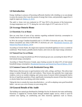5
1.0 Introduction
Energy Auditing is a process of becoming sufficiently familiar with a building so we can attempt
to assess the reasons why it uses the amount of energy that it does, and potentially suggest how it
might be improved. (Mather, D. 2019).
The audit i.e. home visit was conducted on 10th
June 2019 in the presence of the homeowner.
Average temperature was 15.7 ºC during the visit with a high of 19 ºC and a low of 12.4 ºC.
2.0 Average Ontario Home
2.1 Electricity Use at Home
Here are some facts of some of key statistics regarding residential electricity consumption in
Canada, based on research over the last decade:
In 2014, the average Canadian household used 11,135 kWh of electricity per year. The average
Ontario household uses about 9,500 kWh of electricity per year. (Residential Electricity and
Natural Gas Plans & Options, 2014)
According to Toronto Hydro, the single most expensive household appliance to run is a central air
conditioner. Water heaters, portable electric heaters, and ovens are also major energy consumers.
2.2 Natural Gas Use at Home
In Ontario, the average household uses 90 GJ of natural gas per year, accounting for about 58% of
total annual energy consumption.
According to Natural Resources Canada, space heating accounts for about 63% of total annual
household energy consumption. (Residential Electricity and Natural Gas Plans & Options, 2014)
2.3 Common Causes of Costly Residential Energy Bills
Older homes often have poor or aged insulation in the walls, ceilings, and floors. This allows heat
energy to radiate through the walls and outdoors. These houses also generally have single pane
windows, worn or no weather stripping, and various areas of concern which consequently lead to
the loss of significant quantities of heat, significantly increasing the amount of time that a furnace
or electric heater has to run during cold winter months.
Taking the time to remedy the issues described above—as well as adopting some good household
habits—can save you a ton of money on your energy bills.
3.0 General Details of the Audit
The building uses natural gas distributed by Enbridge Gas Inc for domestic hot water and heating.
Electricity is supplied by Toronto Hydro through standard supply service, which is used for
common area lighting, air conditioning and other electricity appliances such as freezer,
 