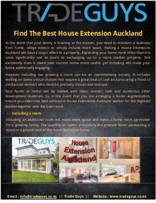 Find The Best House Extension Auckland
In the event that your family is blasting at the creases, you need to maintain a business
from home, oblige visitors or simply include more space, making a House Extensions
Auckland will have a major effect to a property. Expanding your home more often than not
costs significantly not as much as exchanging up to a more costlier property. Not
exclusively does it make your current home more useful, yet including will make your
home additionally engaging.
However including our growing a room can be an overwhelming activity. It includes
settling on some critical choices that require a great deal of cash and procuring a flood of
contractual workers who must be precisely chosen and oversaw.
Your home or rental will be loaded with clean, mortar, nails and numerous other
development materials. So in the event that you are arranging a home augmentation,
ensure you select the best contractor House Extensions Auckland worker for the slightest
burden together with the best result.
· Including a room
Including an additional room will make more space and make a home more agreeable
for a growing family. The quantity of rooms is regularly the greatest factor persuading a
move to a greater and all the more exorbitant home.
Email : info@tradeguys.co.nz || Trade Guys || Website : www.tradeguys.co.nz
 